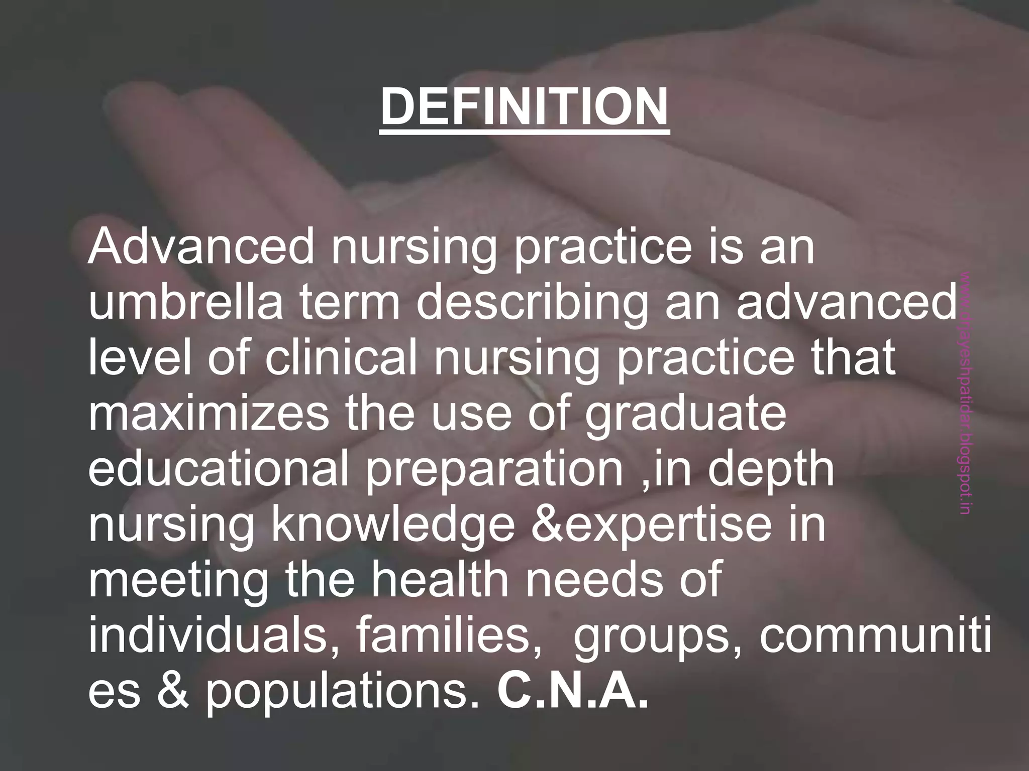 Advanced nursing practice is an
umbrella term describing an
advanced level of clinical nursing
practice that maximizes the use of
graduate educational preparation
,in depth nursing knowledge
&expertise in meeting the health
needs of
individuals, families, groups, comm
unities & populations. C.N.A.
DEFINITION
Advanced nursing practice is an
umbrella term describing an advanced
level of clinical nursing practice that
maximizes the use of graduate
educational preparation ,in depth
nursing knowledge &expertise in
meeting the health needs of
individuals, families, groups, communiti
es & populations. C.N.A.
DEFINITION
www.drjayeshpatidar.blogspot.in
 