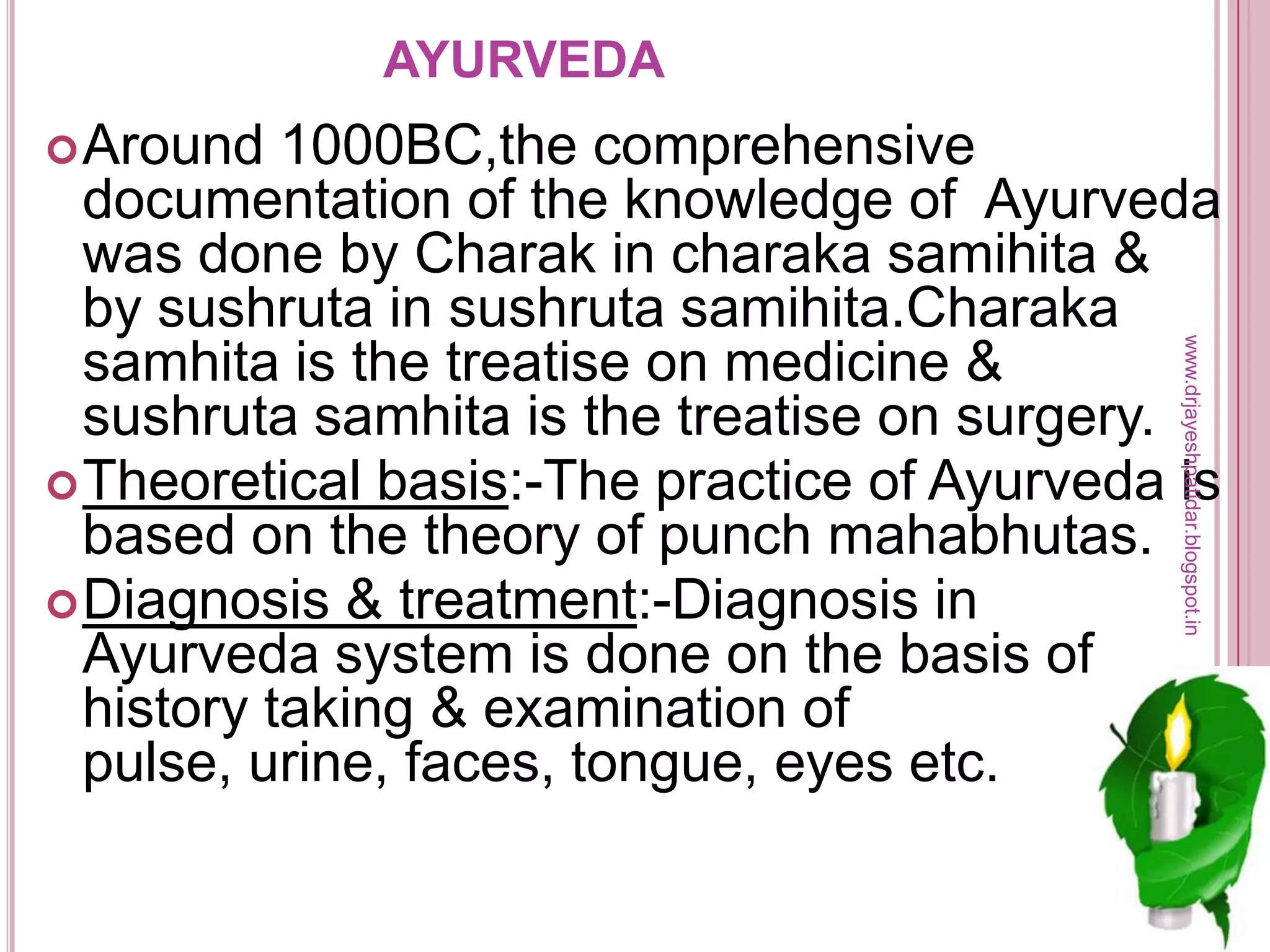 AYURVEDA
Around 1000BC,the comprehensive
documentation of the knowledge of Ayurveda
was done by Charak in charaka samihita &
by sushruta in sushruta samihita.Charaka
samhita is the treatise on medicine &
sushruta samhita is the treatise on surgery.
Theoretical basis:-The practice of Ayurveda is
based on the theory of punch mahabhutas.
Diagnosis & treatment:-Diagnosis in
Ayurveda system is done on the basis of
history taking & examination of
pulse, urine, faces, tongue, eyes etc.
www.drjayeshpatidar.blogspot.in
 