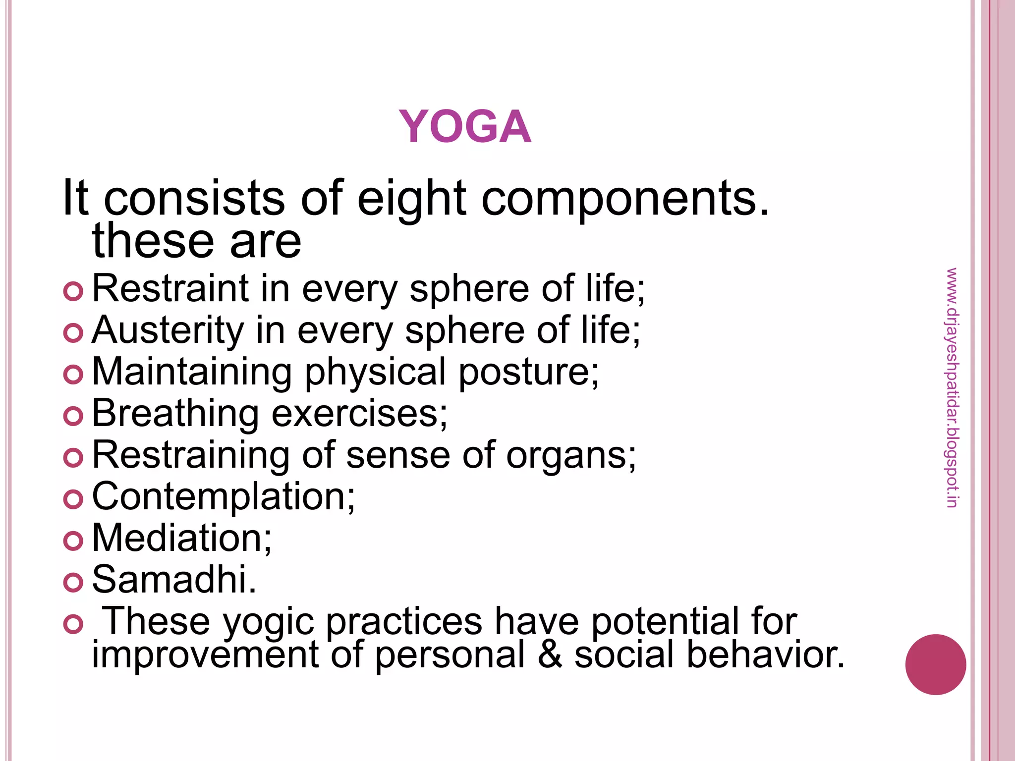 YOGA
It consists of eight components.
these are
 Restraint in every sphere of life;
 Austerity in every sphere of life;
 Maintaining physical posture;
 Breathing exercises;
 Restraining of sense of organs;
 Contemplation;
 Mediation;
 Samadhi.
 These yogic practices have potential for
improvement of personal & social behavior.
www.drjayeshpatidar.blogspot.in
 