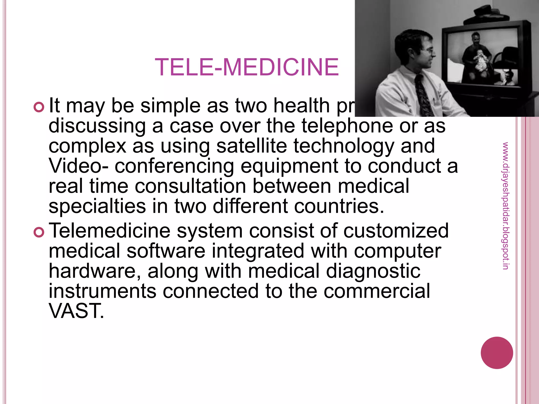 TELE-MEDICINE
 It may be simple as two health professionals
discussing a case over the telephone or as
complex as using satellite technology and
Video- conferencing equipment to conduct a
real time consultation between medical
specialties in two different countries.
 Telemedicine system consist of customized
medical software integrated with computer
hardware, along with medical diagnostic
instruments connected to the commercial
VAST.
www.drjayeshpatidar.blogspot.in
 