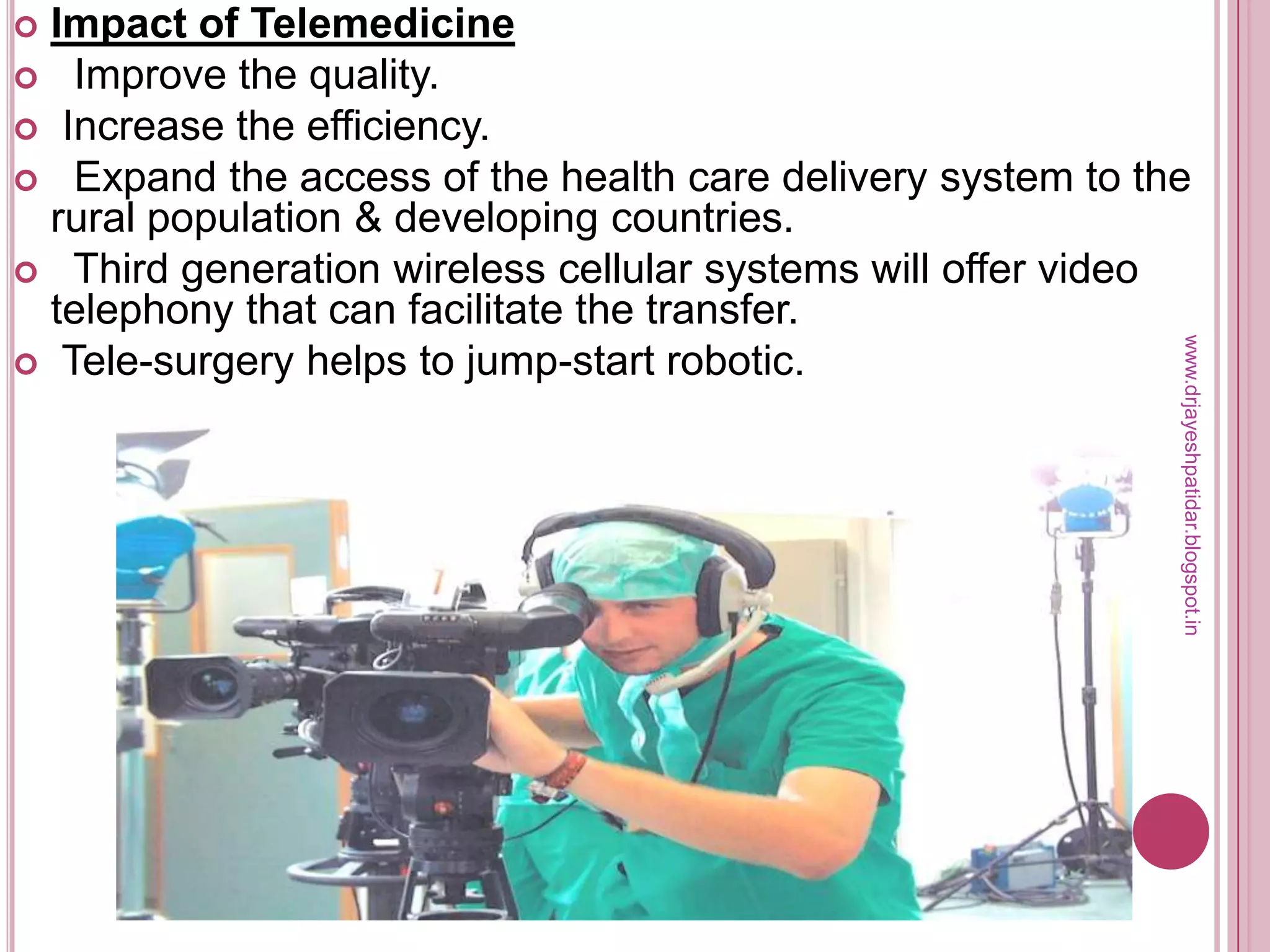  Impact of Telemedicine
 Improve the quality.
 Increase the efficiency.
 Expand the access of the health care delivery system to the
rural population & developing countries.
 Third generation wireless cellular systems will offer video
telephony that can facilitate the transfer.
 Tele-surgery helps to jump-start robotic.
www.drjayeshpatidar.blogspot.in
 
