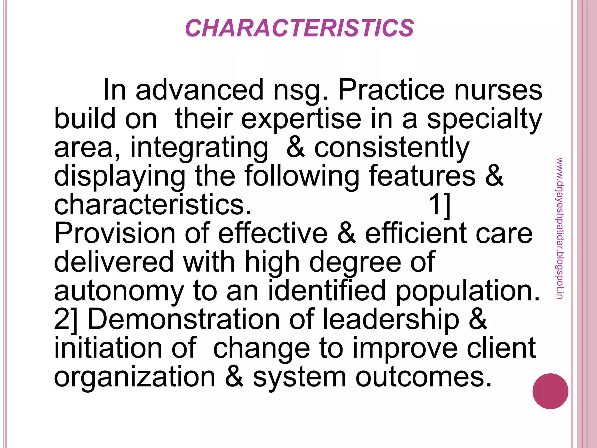 CHARACTERISTICS
In advanced nsg. Practice nurses
build on their expertise in a specialty
area, integrating & consistently
displaying the following features &
characteristics. 1]
Provision of effective & efficient care
delivered with high degree of
autonomy to an identified population.
2] Demonstration of leadership &
initiation of change to improve client
organization & system outcomes.
www.drjayeshpatidar.blogspot.in
 