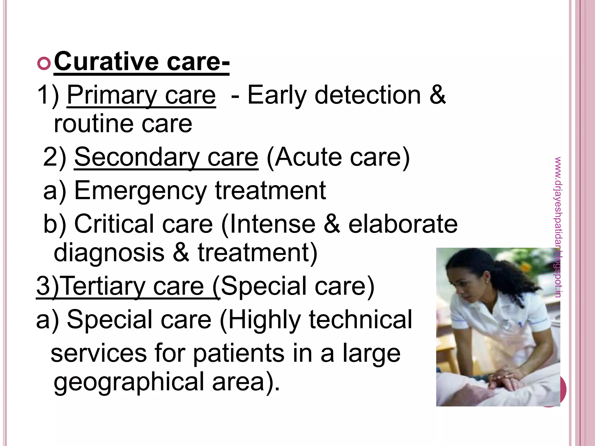 Curative care-
1) Primary care - Early detection &
routine care
2) Secondary care (Acute care)
a) Emergency treatment
b) Critical care (Intense & elaborate
diagnosis & treatment)
3)Tertiary care (Special care)
a) Special care (Highly technical
services for patients in a large
geographical area).
www.drjayeshpatidar.blogspot.in
 