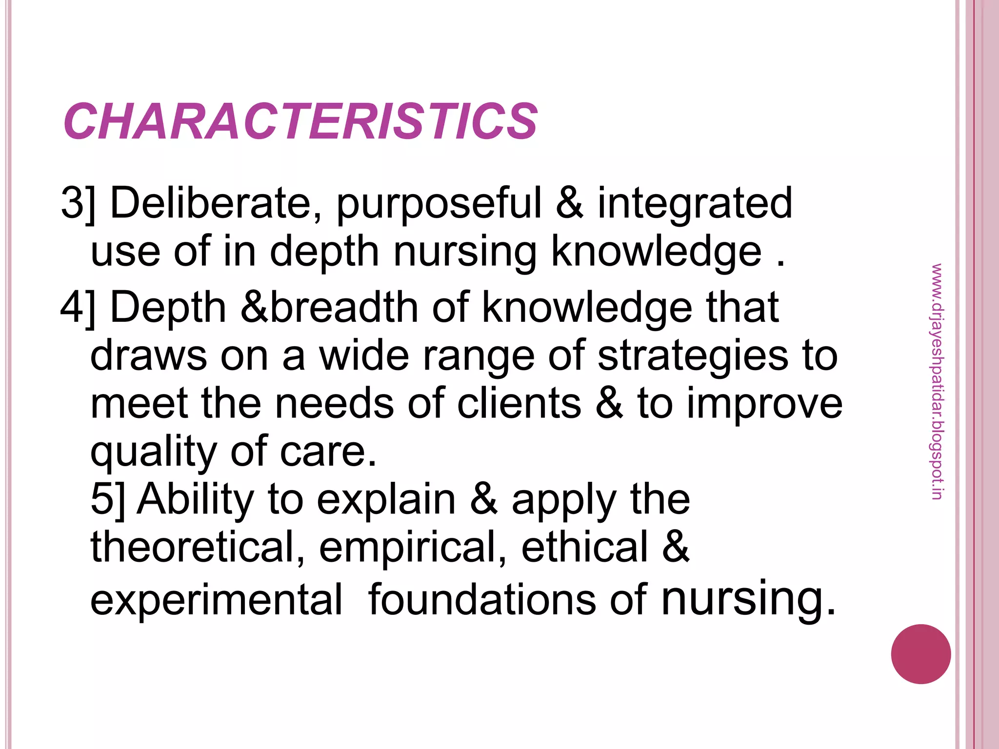CHARACTERISTICS
3] Deliberate, purposeful & integrated
use of in depth nursing knowledge .
4] Depth &breadth of knowledge that
draws on a wide range of strategies to
meet the needs of clients & to improve
quality of care.
5] Ability to explain & apply the
theoretical, empirical, ethical &
experimental foundations of nursing.
www.drjayeshpatidar.blogspot.in
 