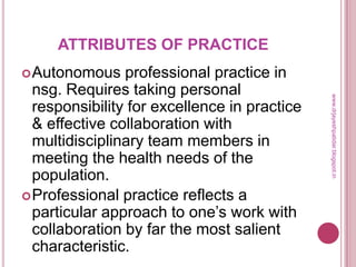 ATTRIBUTES OF PRACTICE
Autonomous professional practice in
nsg. Requires taking personal
responsibility for excellence in practice
& effective collaboration with
multidisciplinary team members in
meeting the health needs of the
population.
Professional practice reflects a
particular approach to one’s work with
collaboration by far the most salient
characteristic.
www.drjayeshpatidar.blogspot.in
 