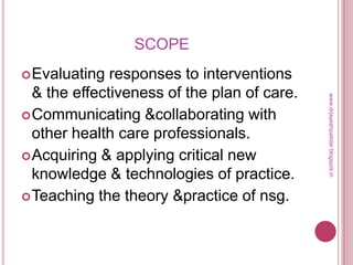 SCOPE
Evaluating responses to interventions
& the effectiveness of the plan of care.
Communicating &collaborating with
other health care professionals.
Acquiring & applying critical new
knowledge & technologies of practice.
Teaching the theory &practice of nsg.
www.drjayeshpatidar.blogspot.in
 