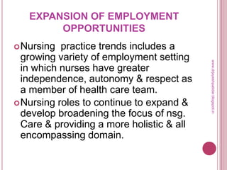 EXPANSION OF EMPLOYMENT
OPPORTUNITIES
Nursing practice trends includes a
growing variety of employment setting
in which nurses have greater
independence, autonomy & respect as
a member of health care team.
Nursing roles to continue to expand &
develop broadening the focus of nsg.
Care & providing a more holistic & all
encompassing domain.
www.drjayeshpatidar.blogspot.in
 