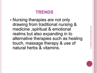 TRENDS
 Nursing therapies are not only
drawing from traditional nursing &
medicine ,spiritual & emotional
realms but also expanding in to
alternative therapies such as healing
touch, massage therapy & use of
natural herbs & vitamins.
www.drjayeshpatidar.blogspot.in
 