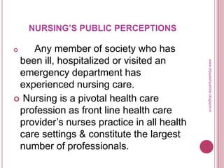 NURSING’S PUBLIC PERCEPTIONS
 Any member of society who has
been ill, hospitalized or visited an
emergency department has
experienced nursing care.
 Nursing is a pivotal health care
profession as front line health care
provider’s nurses practice in all health
care settings & constitute the largest
number of professionals.
www.drjayeshpatidar.blogspot.in
 