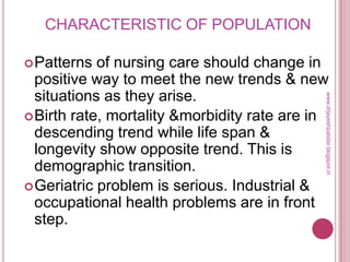 CHARACTERISTIC OF POPULATION
Patterns of nursing care should change in
positive way to meet the new trends & new
situations as they arise.
Birth rate, mortality &morbidity rate are in
descending trend while life span &
longevity show opposite trend. This is
demographic transition.
Geriatric problem is serious. Industrial &
occupational health problems are in front
step.
www.drjayeshpatidar.blogspot.in
 