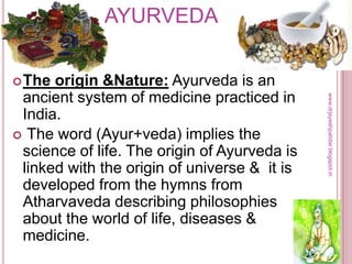 AYURVEDA
The origin &Nature: Ayurveda is an
ancient system of medicine practiced in
India.
 The word (Ayur+veda) implies the
science of life. The origin of Ayurveda is
linked with the origin of universe & it is
developed from the hymns from
Atharvaveda describing philosophies
about the world of life, diseases &
medicine.
www.drjayeshpatidar.blogspot.in
 