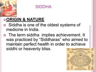SIDDHA
ORIGIN & NATURE
 Siddha is one of the oldest systems of
medicine in India.
 The term siddha implies achievement. It
was practiced by ―Siddharas‖ who aimed to
maintain perfect health in order to achieve
siddhi or heavenly bliss.
www.drjayeshpatidar.blogspot.in
 