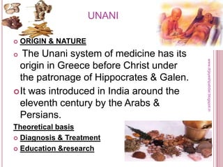 UNANI
 ORIGIN & NATURE
 The Unani system of medicine has its
origin in Greece before Christ under
the patronage of Hippocrates & Galen.
It was introduced in India around the
eleventh century by the Arabs &
Persians.
Theoretical basis
 Diagnosis & Treatment
 Education &research
www.drjayeshpatidar.blogspot.in
 