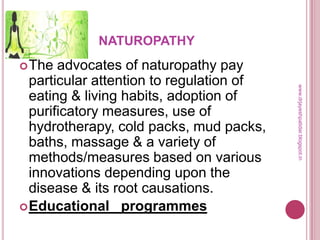 NATUROPATHY
The advocates of naturopathy pay
particular attention to regulation of
eating & living habits, adoption of
purificatory measures, use of
hydrotherapy, cold packs, mud packs,
baths, massage & a variety of
methods/measures based on various
innovations depending upon the
disease & its root causations.
Educational programmes
www.drjayeshpatidar.blogspot.in
 
