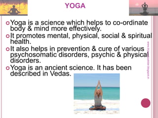YOGA
Yoga is a science which helps to co-ordinate
body & mind more effectively.
It promotes mental, physical, social & spiritual
health.
It also helps in prevention & cure of various
psychosomatic disorders, psychic & physical
disorders.
Yoga is an ancient science. It has been
described in Vedas.
www.drjayeshpatidar.blogspot.in
 