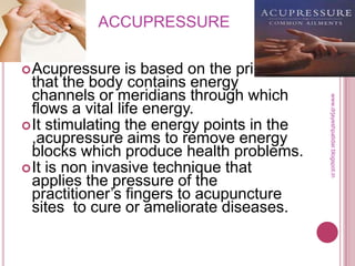 ACCUPRESSURE
Acupressure is based on the principal
that the body contains energy
channels or meridians through which
flows a vital life energy.
It stimulating the energy points in the
,acupressure aims to remove energy
blocks which produce health problems.
It is non invasive technique that
applies the pressure of the
practitioner’s fingers to acupuncture
sites to cure or ameliorate diseases.
www.drjayeshpatidar.blogspot.in
 