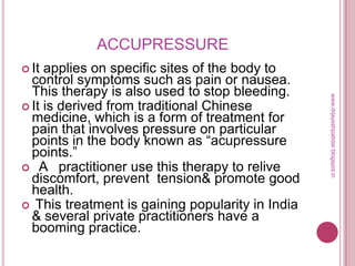 ACCUPRESSURE
 It applies on specific sites of the body to
control symptoms such as pain or nausea.
This therapy is also used to stop bleeding.
 It is derived from traditional Chinese
medicine, which is a form of treatment for
pain that involves pressure on particular
points in the body known as ―acupressure
points.‖
 A practitioner use this therapy to relive
discomfort, prevent tension& promote good
health.
 This treatment is gaining popularity in India
& several private practitioners have a
booming practice.
www.drjayeshpatidar.blogspot.in
 