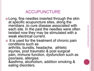 ACCUPUNCTURE
 Long, fine needles inserted through the skin
at specific acupuncture sites, along the
meridians ,to cure disease associated with
each site. In the past the needles were often
twisted now they may be stimulated with a
weak electrical current.
 It is used for the treatment of chronic pain
conditions such as
arthritis, bursitis, headache, athletic
injuries, post traumatic & post surgical
pain, immune function, dysfunction such as
psoriasis, allergies
&asthma, alcoholism, addition smoking &
eating disorders.
www.drjayeshpatidar.blogspot.in
 