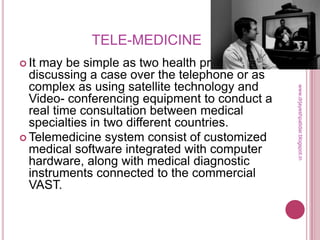 TELE-MEDICINE
 It may be simple as two health professionals
discussing a case over the telephone or as
complex as using satellite technology and
Video- conferencing equipment to conduct a
real time consultation between medical
specialties in two different countries.
 Telemedicine system consist of customized
medical software integrated with computer
hardware, along with medical diagnostic
instruments connected to the commercial
VAST.
www.drjayeshpatidar.blogspot.in
 