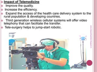  Impact of Telemedicine
 Improve the quality.
 Increase the efficiency.
 Expand the access of the health care delivery system to the
rural population & developing countries.
 Third generation wireless cellular systems will offer video
telephony that can facilitate the transfer.
 Tele-surgery helps to jump-start robotic.
www.drjayeshpatidar.blogspot.in
 