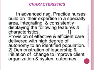 CHARACTERISTICS
In advanced nsg. Practice nurses
build on their expertise in a specialty
area, integrating & consistently
displaying the following features &
characteristics. 1]
Provision of effective & efficient care
delivered with high degree of
autonomy to an identified population.
2] Demonstration of leadership &
initiation of change to improve client
organization & system outcomes.
www.drjayeshpatidar.blogspot.in
 