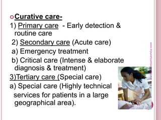 Curative care-
1) Primary care - Early detection &
routine care
2) Secondary care (Acute care)
a) Emergency treatment
b) Critical care (Intense & elaborate
diagnosis & treatment)
3)Tertiary care (Special care)
a) Special care (Highly technical
services for patients in a large
geographical area).
www.drjayeshpatidar.blogspot.in
 