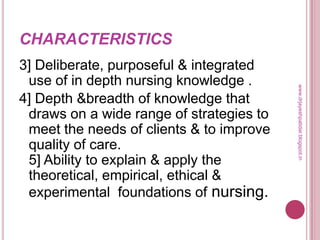 CHARACTERISTICS
3] Deliberate, purposeful & integrated
use of in depth nursing knowledge .
4] Depth &breadth of knowledge that
draws on a wide range of strategies to
meet the needs of clients & to improve
quality of care.
5] Ability to explain & apply the
theoretical, empirical, ethical &
experimental foundations of nursing.
www.drjayeshpatidar.blogspot.in
 