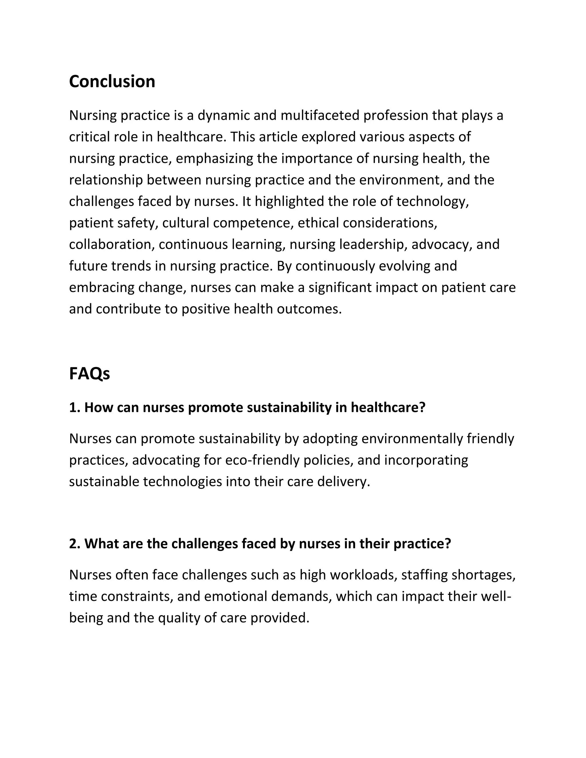 Conclusion
Nursing practice is a dynamic and multifaceted profession that plays a
critical role in healthcare. This article explored various aspects of
nursing practice, emphasizing the importance of nursing health, the
relationship between nursing practice and the environment, and the
challenges faced by nurses. It highlighted the role of technology,
patient safety, cultural competence, ethical considerations,
collaboration, continuous learning, nursing leadership, advocacy, and
future trends in nursing practice. By continuously evolving and
embracing change, nurses can make a significant impact on patient care
and contribute to positive health outcomes.
FAQs
1. How can nurses promote sustainability in healthcare?
Nurses can promote sustainability by adopting environmentally friendly
practices, advocating for eco-friendly policies, and incorporating
sustainable technologies into their care delivery.
2. What are the challenges faced by nurses in their practice?
Nurses often face challenges such as high workloads, staffing shortages,
time constraints, and emotional demands, which can impact their well-
being and the quality of care provided.
 