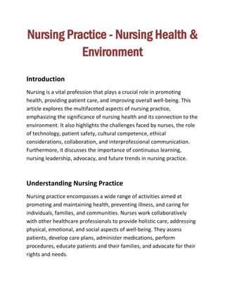 Nursing Practice - Nursing Health &
Environment
Introduction
Nursing is a vital profession that plays a crucial role in promoting
health, providing patient care, and improving overall well-being. This
article explores the multifaceted aspects of nursing practice,
emphasizing the significance of nursing health and its connection to the
environment. It also highlights the challenges faced by nurses, the role
of technology, patient safety, cultural competence, ethical
considerations, collaboration, and interprofessional communication.
Furthermore, it discusses the importance of continuous learning,
nursing leadership, advocacy, and future trends in nursing practice.
Understanding Nursing Practice
Nursing practice encompasses a wide range of activities aimed at
promoting and maintaining health, preventing illness, and caring for
individuals, families, and communities. Nurses work collaboratively
with other healthcare professionals to provide holistic care, addressing
physical, emotional, and social aspects of well-being. They assess
patients, develop care plans, administer medications, perform
procedures, educate patients and their families, and advocate for their
rights and needs.
 