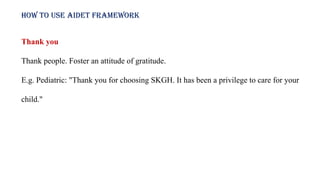How to use AIDET framework
Thank you
Thank people. Foster an attitude of gratitude.
E.g. Pediatric: "Thank you for choosing SKGH. It has been a privilege to care for your
child."
 