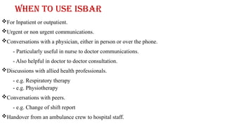 When to use ISBAR
For Inpatient or outpatient.
Urgent or non urgent communications.
Conversations with a physician, either in person or over the phone.
- Particularly useful in nurse to doctor communications.
- Also helpful in doctor to doctor consultation.
Discussions with allied health professionals.
- e.g. Respiratory therapy
- e.g. Physiotherapy
Conversations with peers.
- e.g. Change of shift report
Handover from an ambulance crew to hospital staff.
 