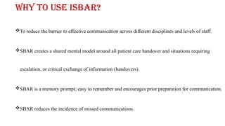 Why to use ISBAR?
To reduce the barrier to effective communication across different disciplines and levels of staff.
SBAR creates a shared mental model around all patient care handover and situations requiring
escalation, or critical exchange of information (handovers).
SBAR is a memory prompt; easy to remember and encourages prior preparation for communication.
SBAR reduces the incidence of missed communications.
 