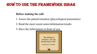 How to use the framework ISBAR
Before making the call:
1. Assess the patient/situation (physiological parameters)
2. Read the most recent notes/information/results
3. Have the information in front of you
 