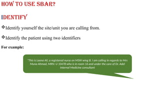 How to use SBAR?
Identify
Identify yourself the site/unit you are calling from.
Identify the patient using two identifiers
For example:
"This is Leena Ali, a registered nurse on MSW wing B. I am calling in regards to Mrs
Muna Ahmad, MRN: U 10478 who is in room 16 and under the care of Dr. Adel
Internal Medicine consultant
 