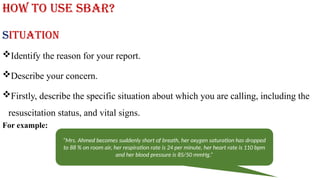 How to use SBAR?
Situation
Identify the reason for your report.
Describe your concern.
Firstly, describe the specific situation about which you are calling, including the
resuscitation status, and vital signs.
For example:
“Mrs. Ahmed becomes suddenly short of breath, her oxygen saturation has dropped
to 88 % on room air, her respiration rate is 24 per minute, her heart rate is 110 bpm
and her blood pressure is 85/50 mmHg.”
 