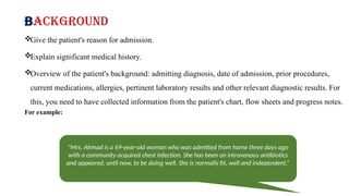Background
Give the patient's reason for admission.
Explain significant medical history.
Overview of the patient's background: admitting diagnosis, date of admission, prior procedures,
current medications, allergies, pertinent laboratory results and other relevant diagnostic results. For
this, you need to have collected information from the patient's chart, flow sheets and progress notes.
For example:
"Mrs. Ahmad is a 69-year-old woman who was admitted from home three days ago
with a community acquired chest infection. She has been on intravenous antibiotics
and appeared, until now, to be doing well. She is normally fit, well and independent.”
 