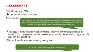 Assessment
Vital signs and EWS
Clinical impressions, concerns
For example:
You need to think critically when informing the doctor of your assessment of the
situation. This means that you have considered what might be the underlying reason for
your patient's condition.
If you do not have an assessment, you may say:
"Mrs. Ahmad’s vital signs have been stable from admission but deteriorated suddenly.
She is also complaining of chest pain and there appears to be blood in her sputum. She
has not been receiving any venous thromboembolism prophylaxis.”
“I’m not sure what the problem is, but I am worried.”
 