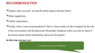 Recommendation
Explain what you need - be specific about request and time frame.
Make suggestions.
Clarify expectations.
Finally, what is your recommendation? That is, what would you like to happen by the end
of the conversation with the physician? Remember telephone orders can only be taken if
the doctor cannot attend immediately and assess the patient.
In this step you may say:
" I would like you to come immediately”
 