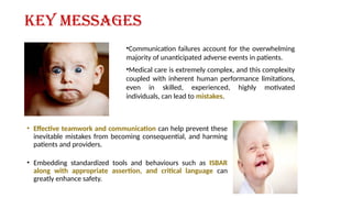 Key messages
• Effective teamwork and communication can help prevent these
inevitable mistakes from becoming consequential, and harming
patients and providers.
• Embedding standardized tools and behaviours such as ISBAR
along with appropriate assertion, and critical language can
greatly enhance safety.
•Communication failures account for the overwhelming
majority of unanticipated adverse events in patients.
•Medical care is extremely complex, and this complexity
coupled with inherent human performance limitations,
even in skilled, experienced, highly motivated
individuals, can lead to mistakes.
 
