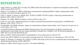 References
Amato-Vealey, E.J., Barba, M.P., & Vealey, R.J.(2008). Hand-off communication: A requisite for perioperative patient safety.
AORN Journal, 88(5), 763-774.
Beckett, C.D. & Kipnis, G. (2009). Collaborative communication: integrating SBAR to improve quality/patient safety
outcomes. Journal for Healthcare Quality, 31(5).
Clark, E., Squire, S., Heyme, A.,Mickle, M.E., & Petrie, E.(2009). The PACT project : Improving communication at
handover. MJA, 190(11), S125-S127.
Denham, C.R. (2008). SBAR for patients. Journal of Patient safety, 4(1).
Field, T. S. et al.,(2011). Randomized trial of a warfarin communication protocol for nursing homes: An SBAR-based
approach. AJM, 124(2), 179.e1~e7.
JCAHO(2005). The SBAR technique : Improves communication, enhances patient safety. Joint Commission Perspectives on
Patient Safety, 5(2), 1-2,8.
Leonard,M.,Graham,S.,&Bonacum,D.(2004).Thehuman factor: The critical importance of effective teamwork and
communication in providing safe care. Quality and Safety in Health Care, 13(Suppl 1), i85–90. Retrieved September 11,
2006, from www.inti-qhc.bmijournals.com
Mikos, K.(2007). Monitoring handoffs for standardization. Nursing Management, 38(12),16-20.
Powell, S.K.(2007). SBAR-It’s not just another communication tool. Professional Case Management. 12(4), 195-196.
Pothier, D., Monteiro, P., Mooktiar, M., & Shaw, A.(2005), Pilot study to show the loss of important data in nursing handover,
British Journal of Nursing, 14(20), 1090-1093.
Studer, Q., (2003). Hardwiring for Excellence. Fire Starter Publishing.
 