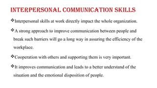 Interpersonal skills at work directly impact the whole organization.
A strong approach to improve communication between people and
break such barriers will go a long way in assuring the efficiency of the
workplace.
Cooperation with others and supporting them is very important.
It improves communication and leads to a better understand of the
situation and the emotional disposition of people.
Interpersonal communication skills
 