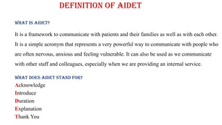 Definition of AIDET
What is AIDET?
It is a framework to communicate with patients and their families as well as with each other.
It is a simple acronym that represents a very powerful way to communicate with people who
are often nervous, anxious and feeling vulnerable. It can also be used as we communicate
with other staff and colleagues, especially when we are providing an internal service.
What does AIDET stand for?
Acknowledge
Introduce
Duration
Explanation
Thank You
 