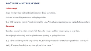 How to use AIDET framework
Acknowledge
Greet people with a smile and use their names if you know them.
Attitude is everything so create a lasting impression.
E.g. OPD nurse to a patient: "Good morning Ms. Lina. We've been expecting you and we're glad you are here.
Introduce
Introduce yourself to others politely. Tell them who you are and how you are going to help them.
Escort people where they need to go rather than pointing or giving directions.
E.g. MSW nurse to a patient: "My name is Ali, I am a registered nurse and I am assigned to take care of you
today. If you need my help at any time, please let me know. "
 