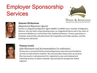 Employer Sponsorship
Services
Simone Dickenson
(Registered Migration Agent)
Simone is a Registered Migration Agent (MARA 1173899) and a member of Migration
Alliance. She has held a long-standing career as a Registered Nurse and is the sister of
prominent Melbourne criminal barrister, Andrew Dickenson. Simone specialises in
employer sponsorship, job placements for hospitality and trades workers, and the
working visa subclasses.
Vinney Lewis
(Job Placement and Accommodation Co-ordinator)
Vinney has a successful history of providing home-stay and accommodation
services to international students. She also provides airport pick-up services.
She now assists in job placement for registered nurses and employment
matching services to obtain employer sponsorship for prospective skilled
migrants.
 