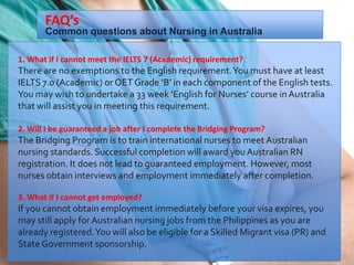 1. What if I cannot meet the IELTS 7 (Academic) requirement?
There are no exemptions to the English requirement.You must have at least
IELTS 7.0 (Academic) or OET Grade ‘B’ in each component of the English tests.
You may wish to undertake a 33 week ‘English for Nurses’ course in Australia
that will assist you in meeting this requirement.
2. Will I be guaranteed a job after I complete the Bridging Program?
The Bridging Program is to train international nurses to meet Australian
nursing standards. Successful completion will award you Australian RN
registration. It does not lead to guaranteed employment. However, most
nurses obtain interviews and employment immediately after completion.
3. What if I cannot get employed?
If you cannot obtain employment immediately before your visa expires, you
may still apply for Australian nursing jobs from the Philippines as you are
already registered.You will also be eligible for a Skilled Migrant visa (PR) and
State Government sponsorship.
Common questions about Nursing in Australia
FAQ’s
 