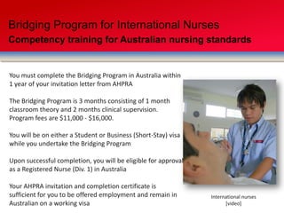 Bridging Program for International Nurses
Competency training for Australian nursing standards
You must complete the Bridging Program in Australia within
1 year of your invitation letter from AHPRA
The Bridging Program is 3 months consisting of 1 month
classroom theory and 2 months clinical supervision.
Program fees are $11,000 - $16,000.
You will be on either a Student or Business (Short-Stay) visa
while you undertake the Bridging Program
Upon successful completion, you will be eligible for approval
as a Registered Nurse (Div. 1) in Australia
Your AHPRA invitation and completion certificate is
sufficient for you to be offered employment and remain in
Australian on a working visa
International nurses
[video]
 