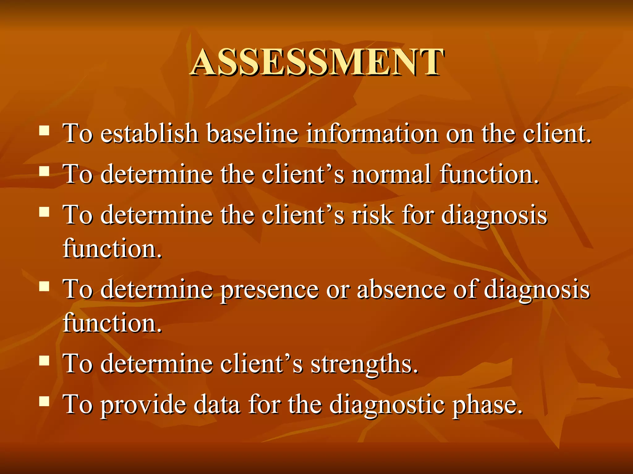 ASSESSMENT To establish baseline information on the client. To determine the client’s normal function. To determine the client’s risk for diagnosis function. To determine presence or absence of diagnosis function. To determine client’s strengths. To provide data for the diagnostic phase. 