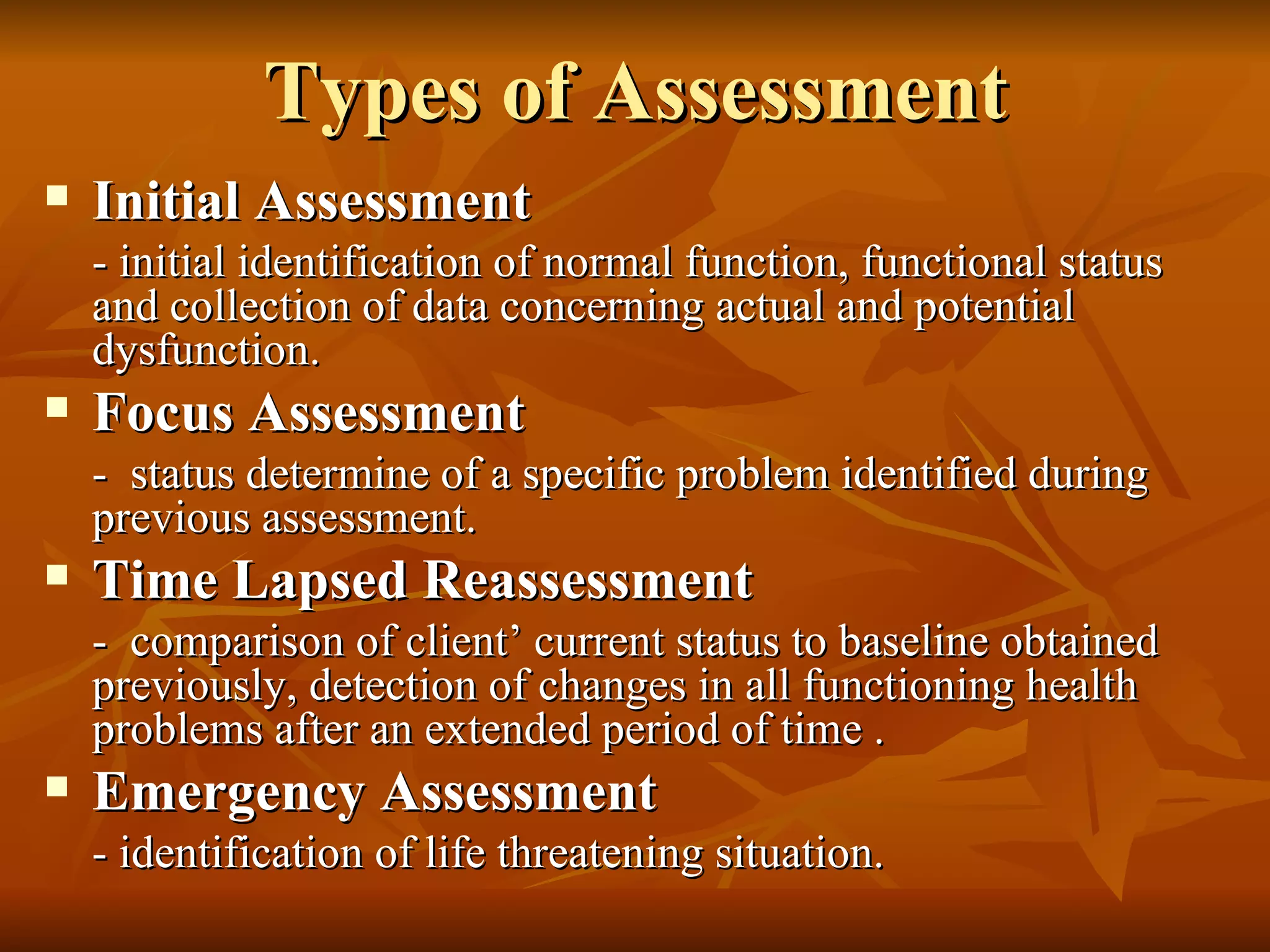 Types of Assessment Initial Assessment - initial identification of normal function, functional status and collection of data concerning actual and potential dysfunction. Focus Assessment -  status determine of a specific problem identified during previous assessment. Time Lapsed Reassessment -  comparison of client’ current status to baseline obtained previously, detection of changes in all functioning health problems after an extended period of time . Emergency Assessment - identification of life threatening situation. 