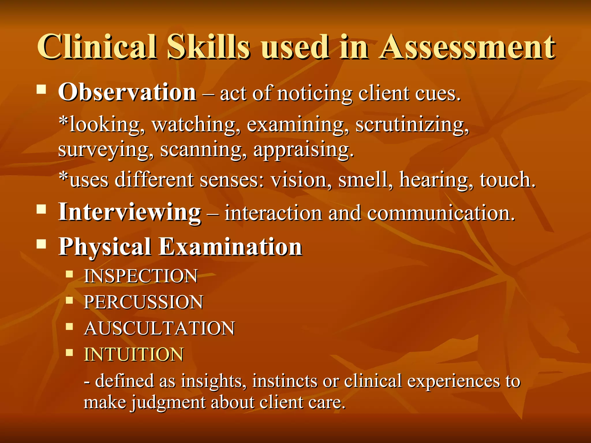 Clinical Skills used in Assessment Observation  – act of noticing client cues. *looking, watching, examining, scrutinizing, surveying, scanning, appraising. *uses different senses: vision, smell, hearing, touch. Interviewing  – interaction and communication. Physical Examination INSPECTION PERCUSSION AUSCULTATION INTUITION - defined as insights, instincts or clinical experiences to make judgment about client care. 