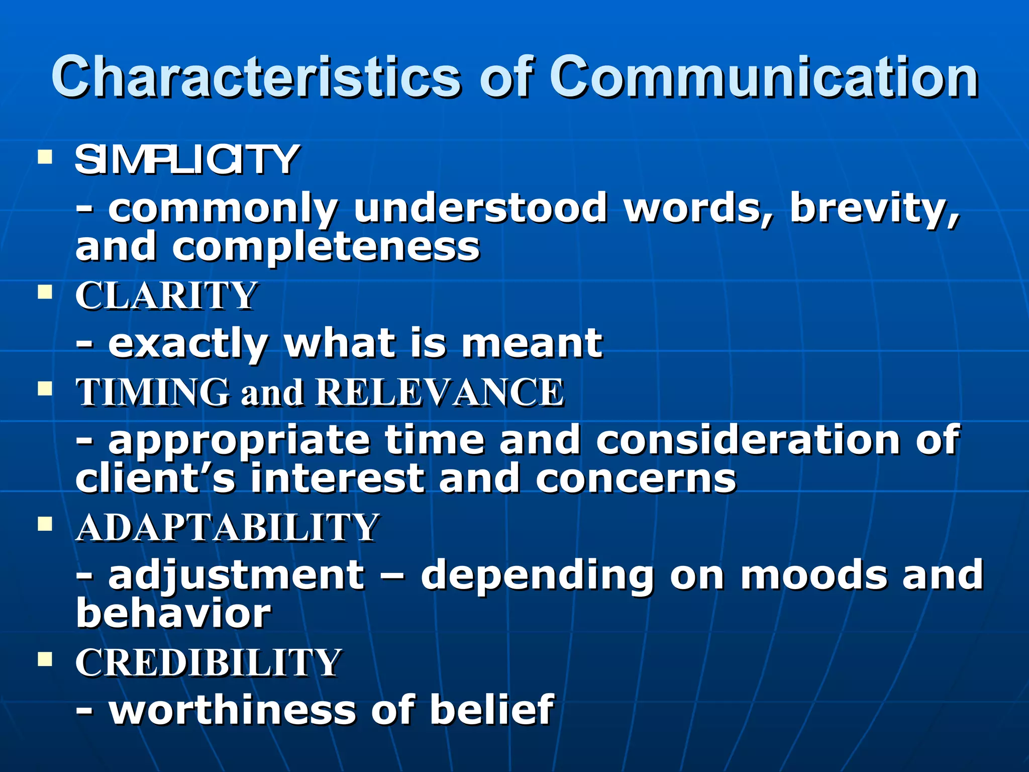 Characteristics of Communication SIMPLICITY - commonly understood words, brevity, and completeness CLARITY - exactly what is meant TIMING and RELEVANCE - appropriate time and consideration of client’s interest and concerns ADAPTABILITY - adjustment – depending on moods and behavior CREDIBILITY - worthiness of belief 